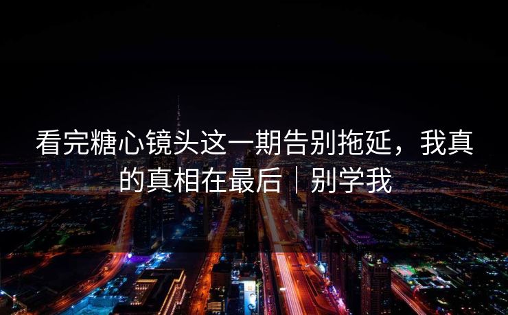 看完糖心镜头这一期告别拖延，我真的真相在最后｜别学我