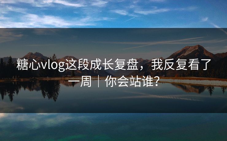 糖心vlog这段成长复盘，我反复看了一周｜你会站谁？